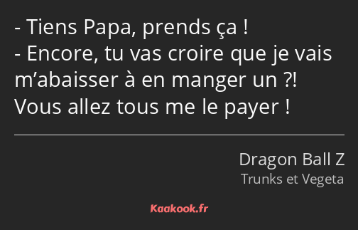 Tiens Papa, prends ça ! Encore, tu vas croire que je vais m’abaisser à en manger un ?! Vous allez…