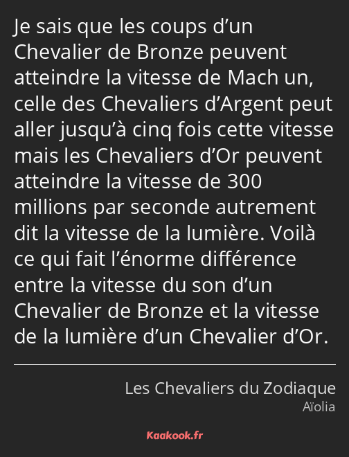 Je sais que les coups d’un Chevalier de Bronze peuvent atteindre la vitesse de Mach un, celle des…