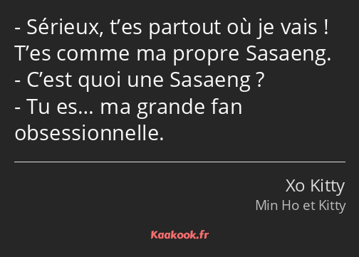 Sérieux, t’es partout où je vais ! T’es comme ma propre Sasaeng. C’est quoi une Sasaeng ? Tu es… ma…