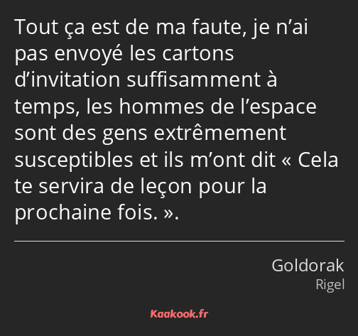 Tout ça est de ma faute, je n’ai pas envoyé les cartons d’invitation suffisamment à temps, les…