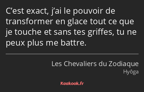 C’est exact, j’ai le pouvoir de transformer en glace tout ce que je touche et sans tes griffes, tu…