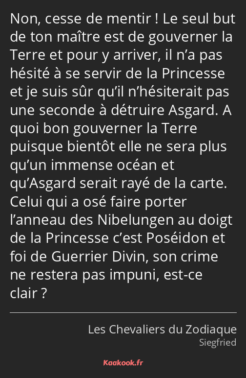 Non, cesse de mentir ! Le seul but de ton maître est de gouverner la Terre et pour y arriver, il…