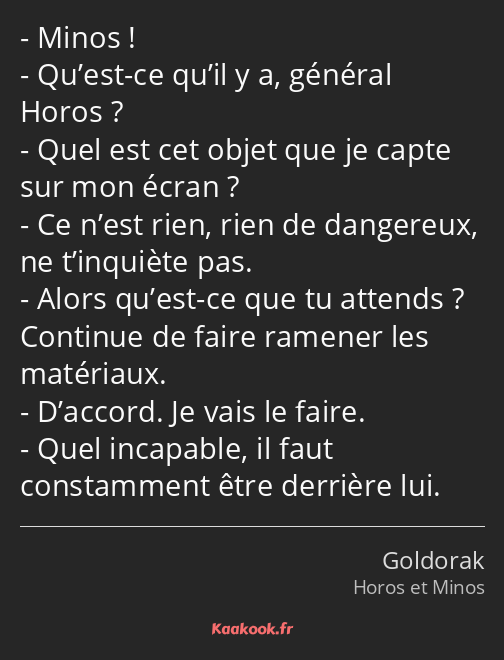 Minos ! Qu’est-ce qu’il y a, général Horos ? Quel est cet objet que je capte sur mon écran ? Ce…
