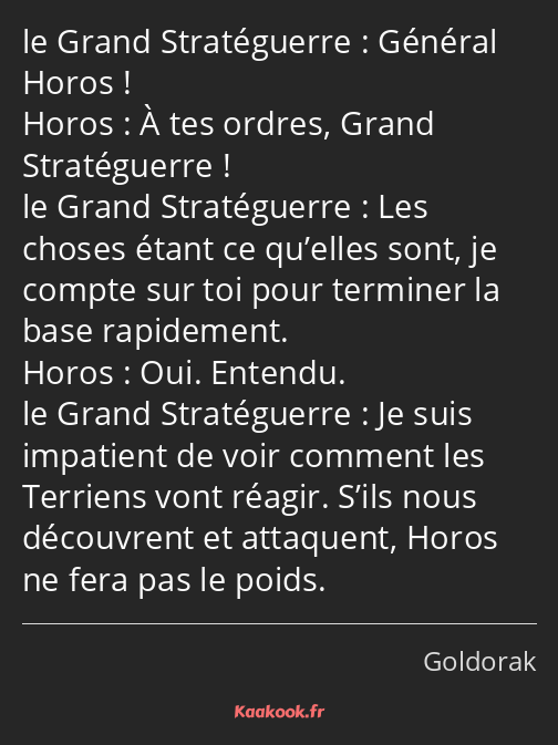 Général Horos ! À tes ordres, Grand Stratéguerre ! Les choses étant ce qu’elles sont, je compte sur…