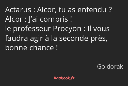 Alcor, tu as entendu ? J’ai compris ! Il vous faudra agir à la seconde près, bonne chance !