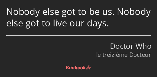 Nobody else got to be us. Nobody else got to live our days.