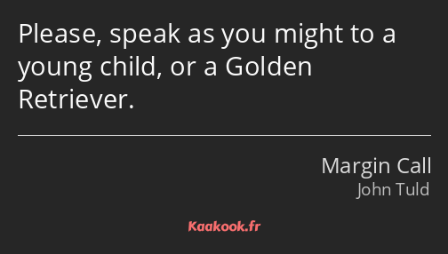 Please, speak as you might to a young child, or a Golden Retriever.