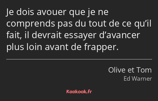 Je dois avouer que je ne comprends pas du tout de ce qu’il fait, il devrait essayer d’avancer plus…