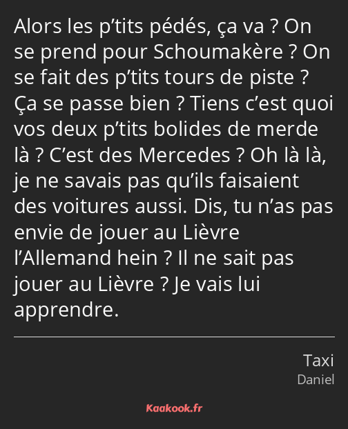 Alors les p’tits pédés, ça va ? On se prend pour Schoumakère ? On se fait des p’tits tours de piste…