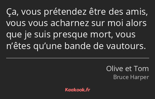 Ça, vous prétendez être des amis, vous vous acharnez sur moi alors que je suis presque mort, vous…