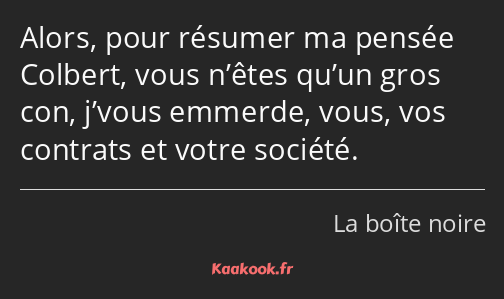 Alors, pour résumer ma pensée Colbert, vous n’êtes qu’un gros con, j’vous emmerde, vous, vos…