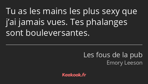 Tu as les mains les plus sexy que j’ai jamais vues. Tes phalanges sont bouleversantes.