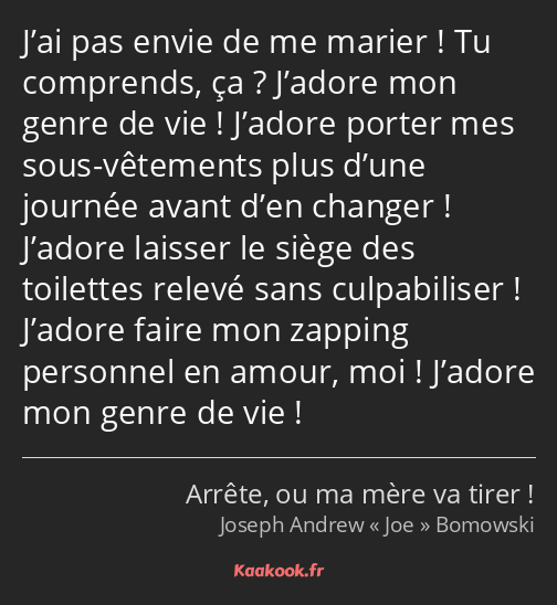 J’ai pas envie de me marier ! Tu comprends, ça ? J’adore mon genre de vie ! J’adore porter mes sous…