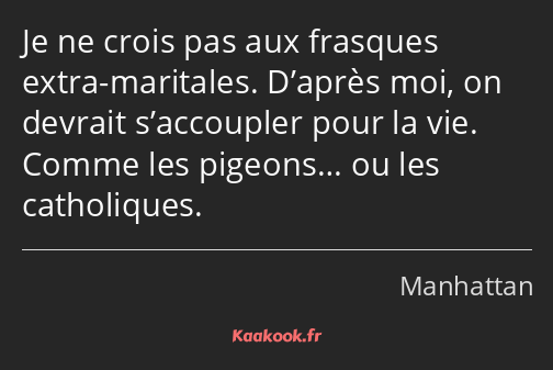 Je ne crois pas aux frasques extra-maritales. D’après moi, on devrait s’accoupler pour la vie…