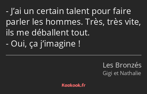 J’ai un certain talent pour faire parler les hommes. Très, très vite, ils me déballent tout. Oui…