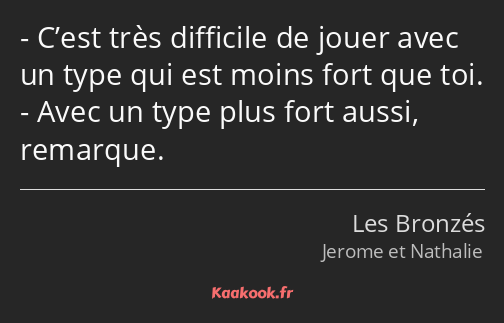 C’est très difficile de jouer avec un type qui est moins fort que toi. Avec un type plus fort aussi…