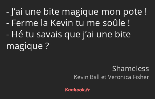 J’ai une bite magique mon pote ! Ferme la Kevin tu me soûle ! Hé tu savais que j’ai une bite…