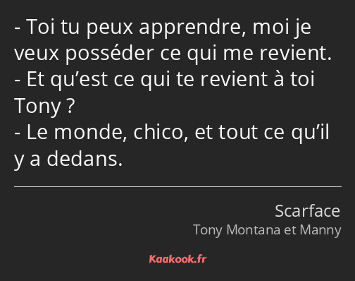 Toi tu peux apprendre, moi je veux posséder ce qui me revient. Et qu’est ce qui te revient à toi…