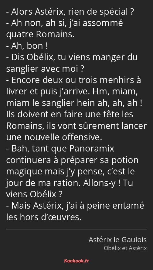 Alors Astérix, rien de spécial ? Ah non, ah si, j’ai assommé quatre Romains. Ah, bon ! Dis Obélix…