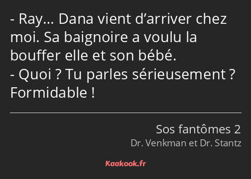 Ray… Dana vient d’arriver chez moi. Sa baignoire a voulu la bouffer elle et son bébé. Quoi ? Tu…