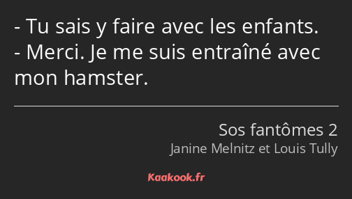Tu sais y faire avec les enfants. Merci. Je me suis entraîné avec mon hamster.