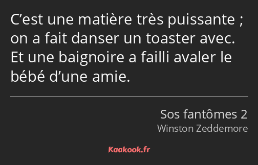 C’est une matière très puissante ; on a fait danser un toaster avec. Et une baignoire a failli…