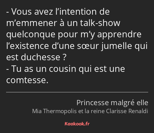 Vous avez l’intention de m’emmener à un talk-show quelconque pour m’y apprendre l’existence d’une…