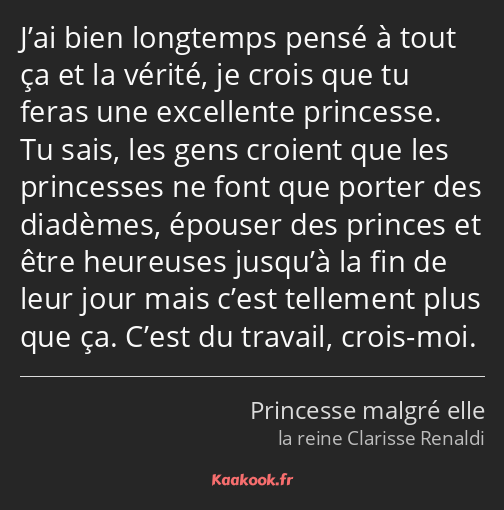 J’ai bien longtemps pensé à tout ça et la vérité, je crois que tu feras une excellente princesse…