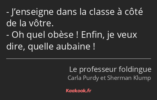 J’enseigne dans la classe à côté de la vôtre. Oh quel obèse ! Enfin, je veux dire, quelle aubaine !