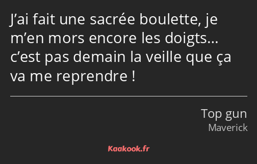 J’ai fait une sacrée boulette, je m’en mors encore les doigts… c’est pas demain la veille que ça va…