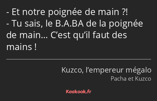 Et notre poignée de main ?! Tu sais, le B.A.BA de la poignée de main… C’est qu’il faut des mains !