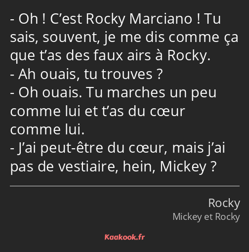 Oh ! C’est Rocky Marciano ! Tu sais, souvent, je me dis comme ça que t’as des faux airs à Rocky. Ah…