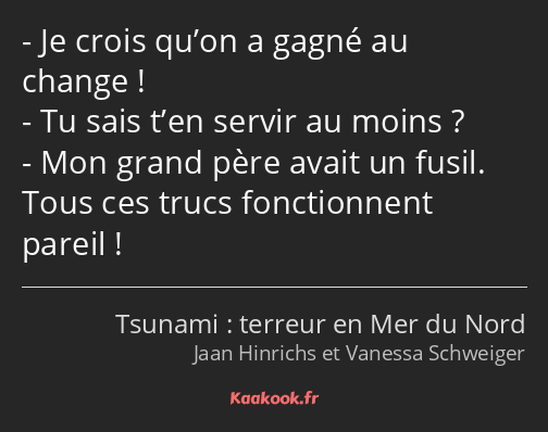 Je crois qu’on a gagné au change ! Tu sais t’en servir au moins ? Mon grand père avait un fusil…