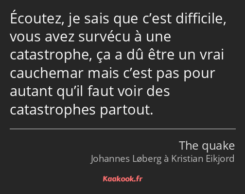 Écoutez, je sais que c’est difficile, vous avez survécu à une catastrophe, ça a dû être un vrai…