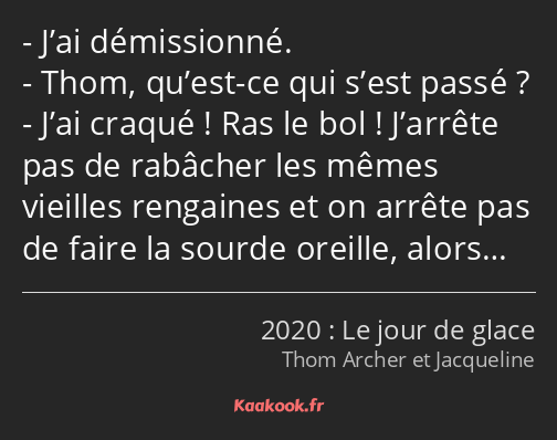 J’ai démissionné. Thom, qu’est-ce qui s’est passé ? J’ai craqué ! Ras le bol ! J’arrête pas de…