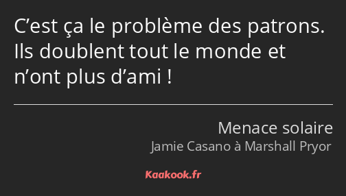 C’est ça le problème des patrons. Ils doublent tout le monde et n’ont plus d’ami !