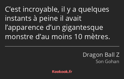 C’est incroyable, il y a quelques instants à peine il avait l’apparence d’un gigantesque monstre…
