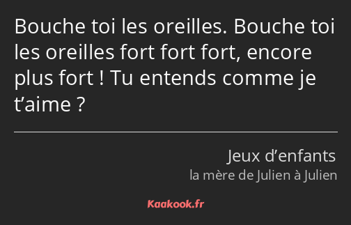 Bouche toi les oreilles. Bouche toi les oreilles fort fort fort, encore plus fort ! Tu entends…