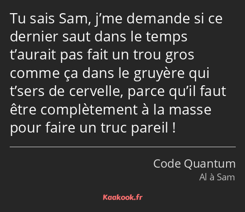 Tu sais Sam, j’me demande si ce dernier saut dans le temps t’aurait pas fait un trou gros comme ça…