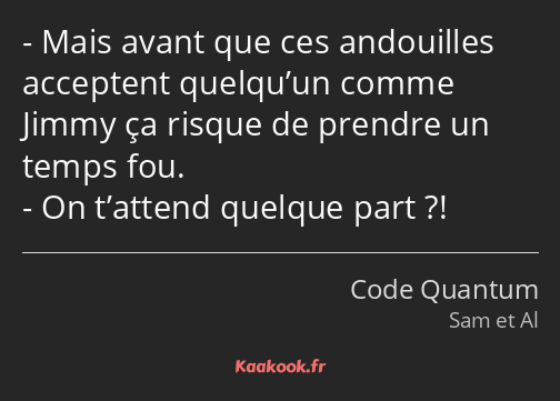 Mais avant que ces andouilles acceptent quelqu’un comme Jimmy ça risque de prendre un temps fou. On…