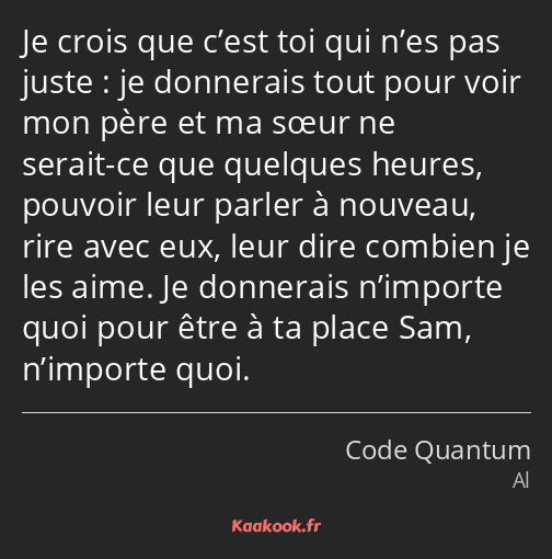 Je crois que c’est toi qui n’es pas juste : je donnerais tout pour voir mon père et ma sœur ne…