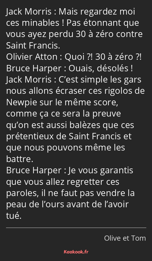 Mais regardez moi ces minables ! Pas étonnant que vous ayez perdu 30 à zéro contre Saint Francis…