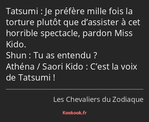 Je préfère mille fois la torture plutôt que d’assister à cet horrible spectacle, pardon Miss Kido…