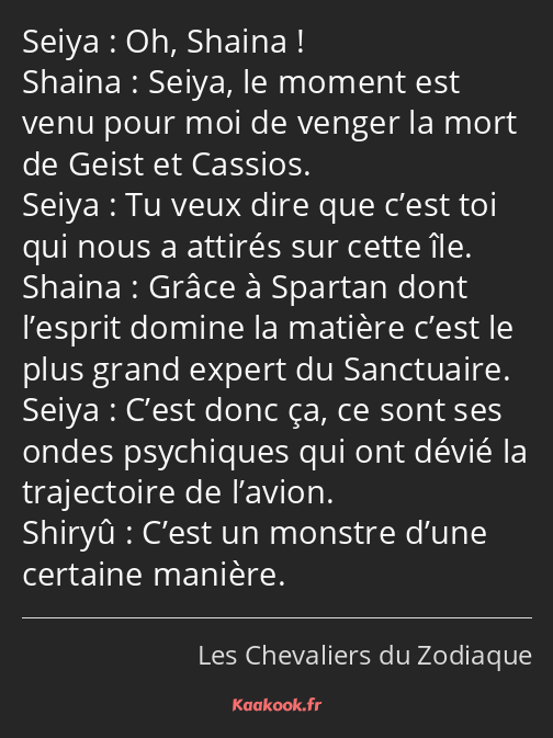 Oh, Shaina ! Seiya, le moment est venu pour moi de venger la mort de Geist et Cassios. Tu veux dire…