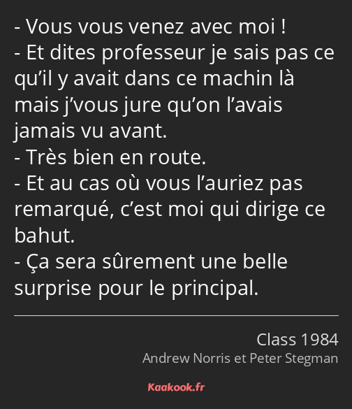 Vous vous venez avec moi ! Et dites professeur je sais pas ce qu’il y avait dans ce machin là mais…