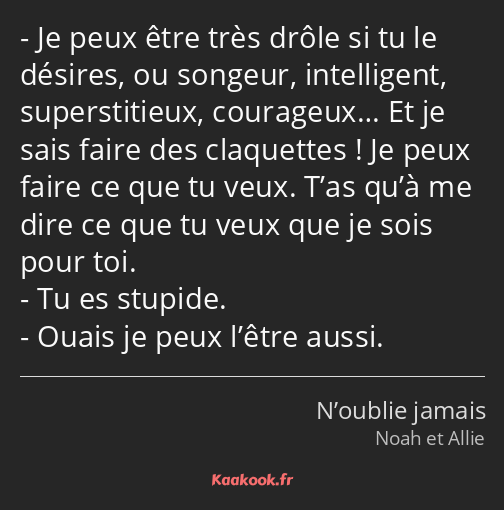 Je peux être très drôle si tu le désires, ou songeur, intelligent, superstitieux, courageux… Et je…