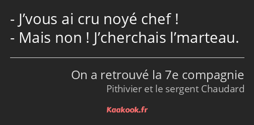 J’vous ai cru noyé chef ! Mais non ! J’cherchais l’marteau.
