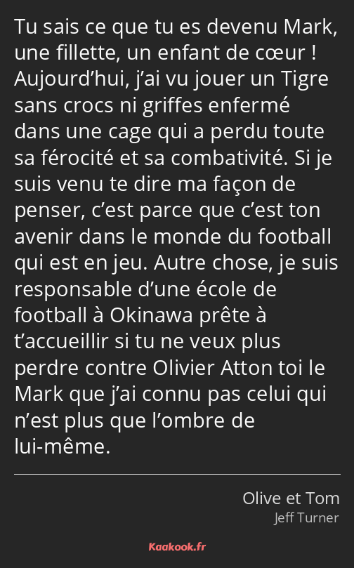 Tu sais ce que tu es devenu Mark, une fillette, un enfant de cœur ! Aujourd’hui, j’ai vu jouer un…
