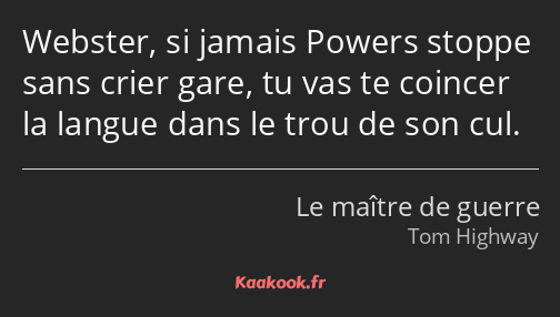 Webster, si jamais Powers stoppe sans crier gare, tu vas te coincer la langue dans le trou de son…