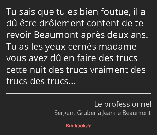 Tu sais que tu es bien foutue, il a dû être drôlement content de te revoir Beaumont après deux ans…